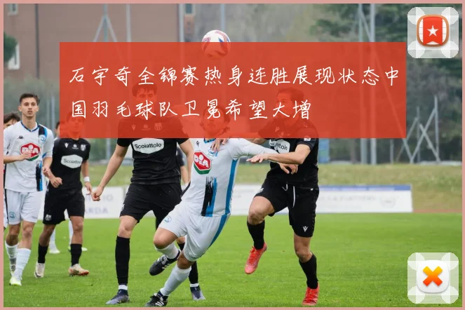 石宇奇全锦赛热身连胜展现状态中国羽毛球队卫冕希望大增