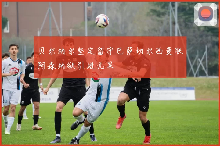 贝尔纳尔坚定留守巴萨切尔西曼联阿森纳欲引进无果