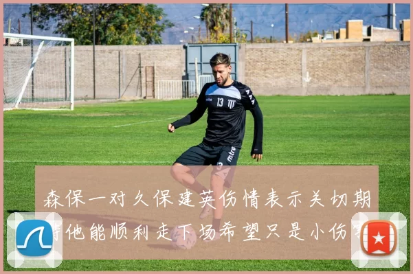 森保一对久保建英伤情表示关切期待他能顺利走下场希望只是小伤害