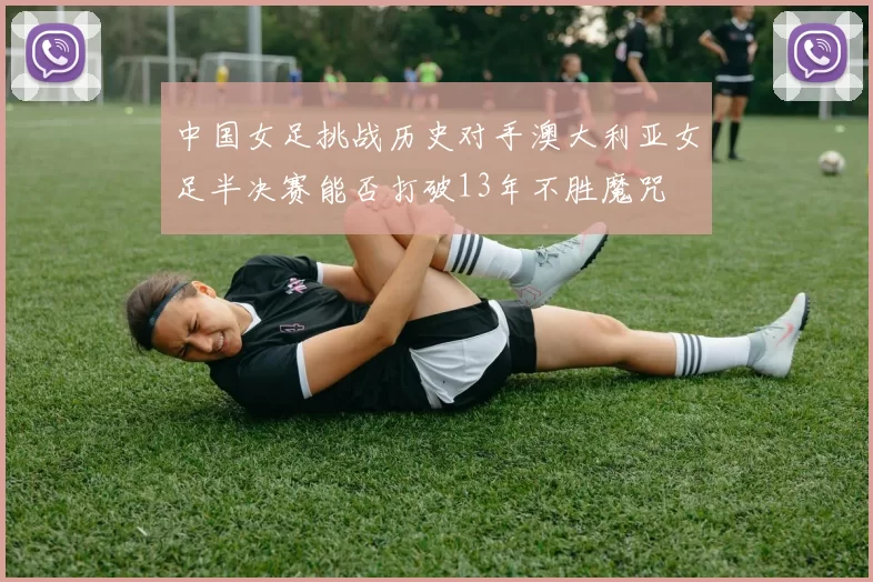 中国女足挑战历史对手澳大利亚女足半决赛能否打破13年不胜魔咒