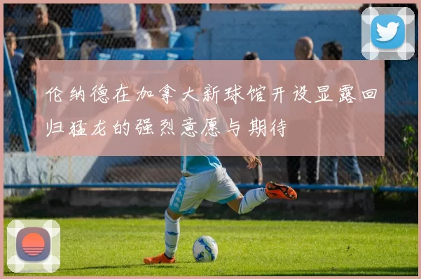 伦纳德在加拿大新球馆开设显露回归猛龙的强烈意愿与期待