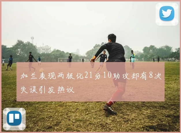 加兰表现两极化21分10助攻却有8次失误引发热议