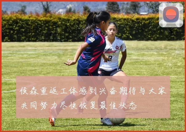 侯森重返工体感到兴奋期待与大家共同努力尽快恢复最佳状态