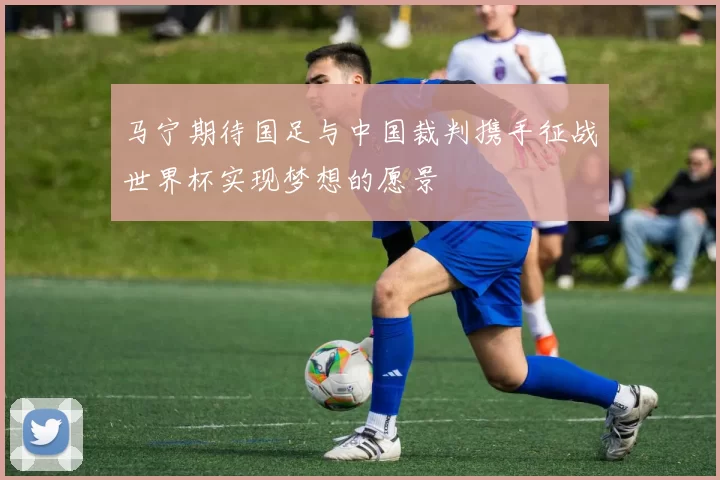 马宁期待国足与中国裁判携手征战世界杯实现梦想的愿景