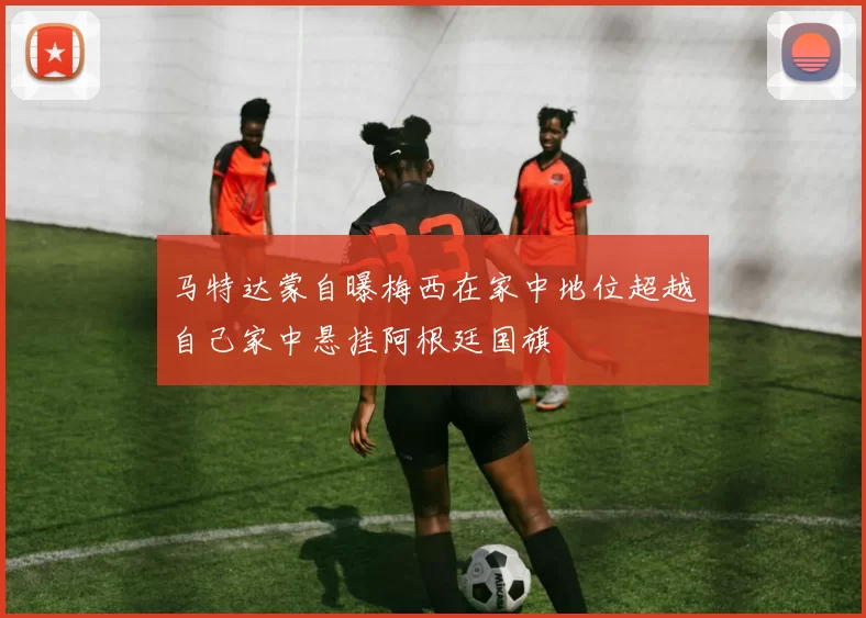 马特达蒙自曝梅西在家中地位超越自己家中悬挂阿根廷国旗