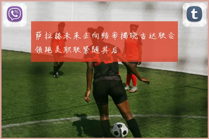 萨拉赫未来去向赔率揭晓吉达联合领跑美职联紧随其后