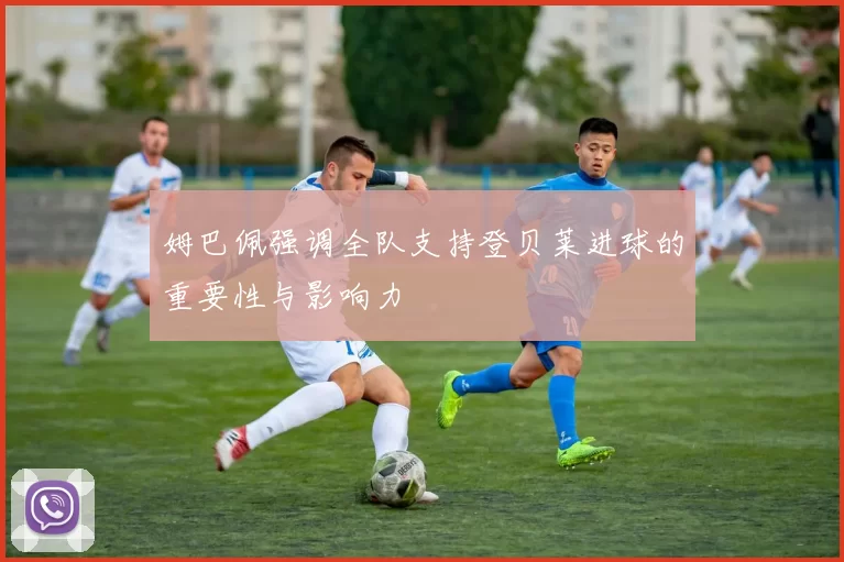 姆巴佩强调全队支持登贝莱进球的重要性与影响力