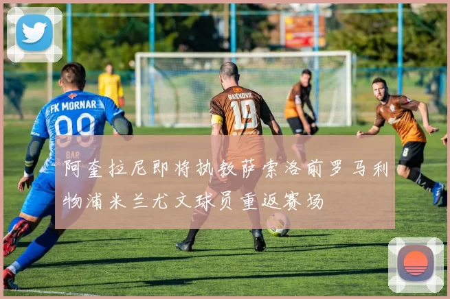 阿奎拉尼即将执教萨索洛前罗马利物浦米兰尤文球员重返赛场
