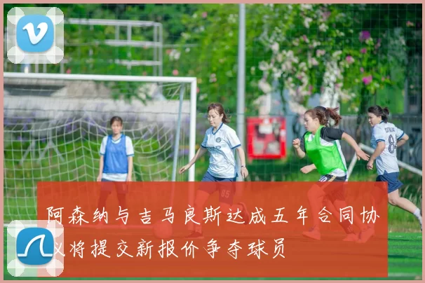 阿森纳与吉马良斯达成五年合同协议将提交新报价争夺球员