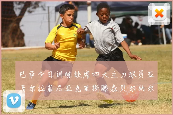 巴萨今日训练缺席四大主力球员亚马尔拉菲尼亚克里斯滕森贝尔纳尔